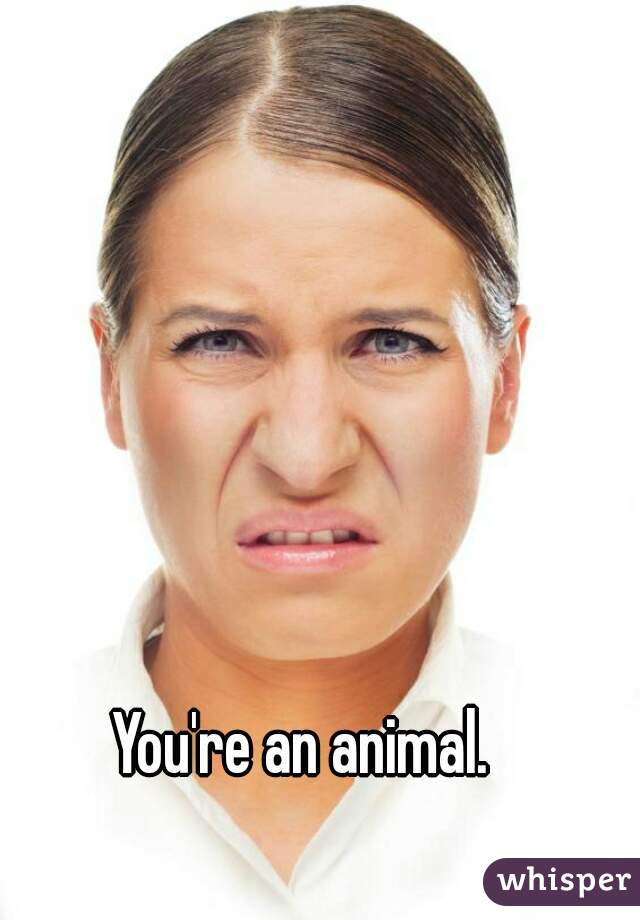 You're an animal. 