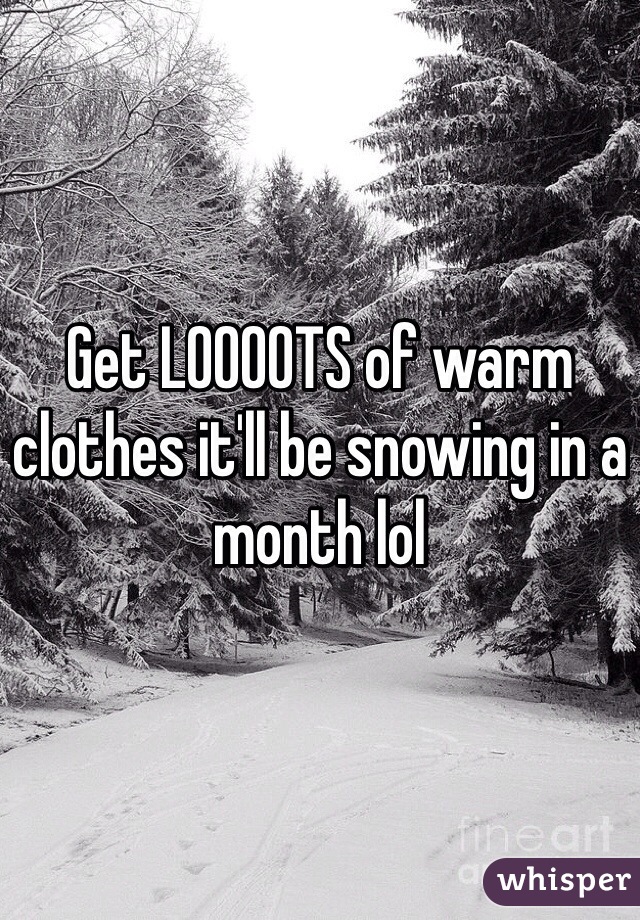 Get LOOOOTS of warm clothes it'll be snowing in a month lol