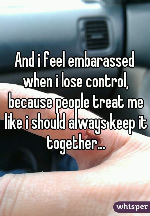 And i feel embarassed when i lose control, because people treat me like i should always keep it together...