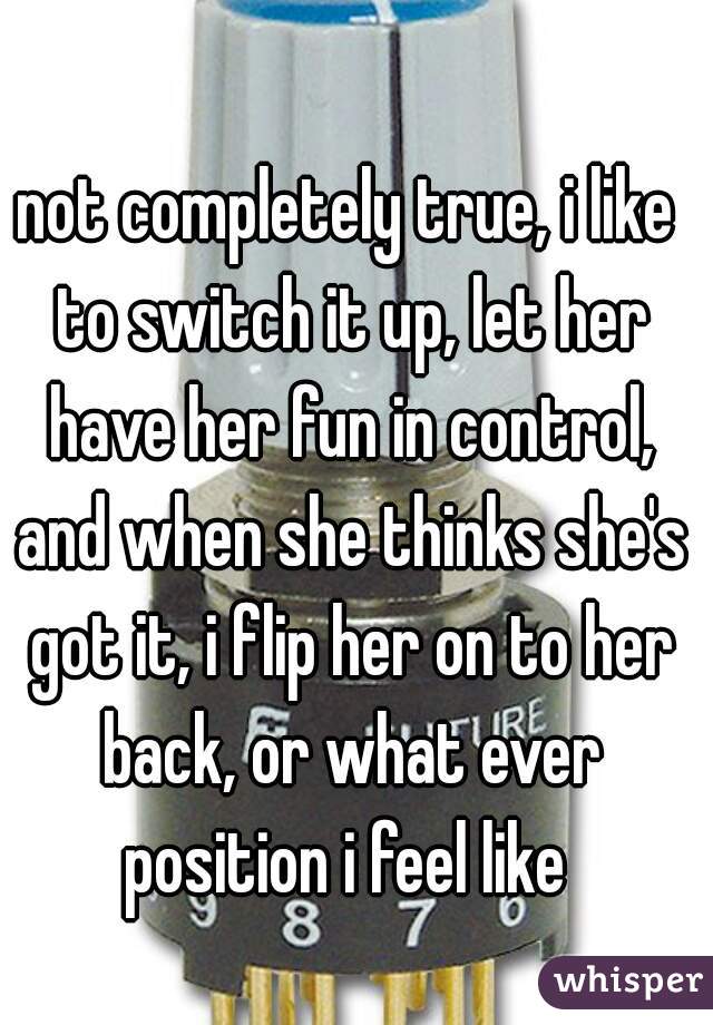 not completely true, i like to switch it up, let her have her fun in control, and when she thinks she's got it, i flip her on to her back, or what ever position i feel like 
