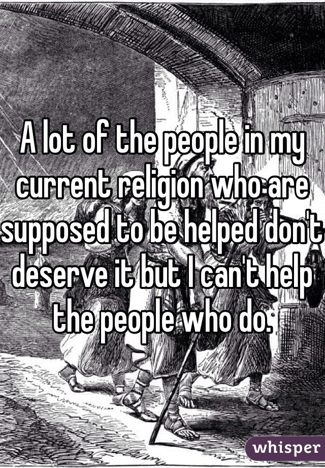 A lot of the people in my current religion who are supposed to be helped don't deserve it but I can't help the people who do.