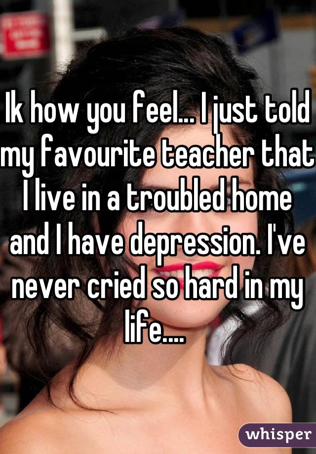 Ik how you feel... I just told my favourite teacher that I live in a troubled home and I have depression. I've never cried so hard in my life.... 