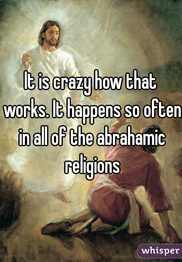 It is crazy how that works. It happens so often in all of the abrahamic religions