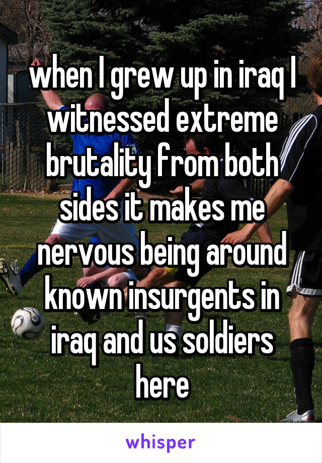 when I grew up in iraq I witnessed extreme brutality from both sides it makes me nervous being around known insurgents in iraq and us soldiers here