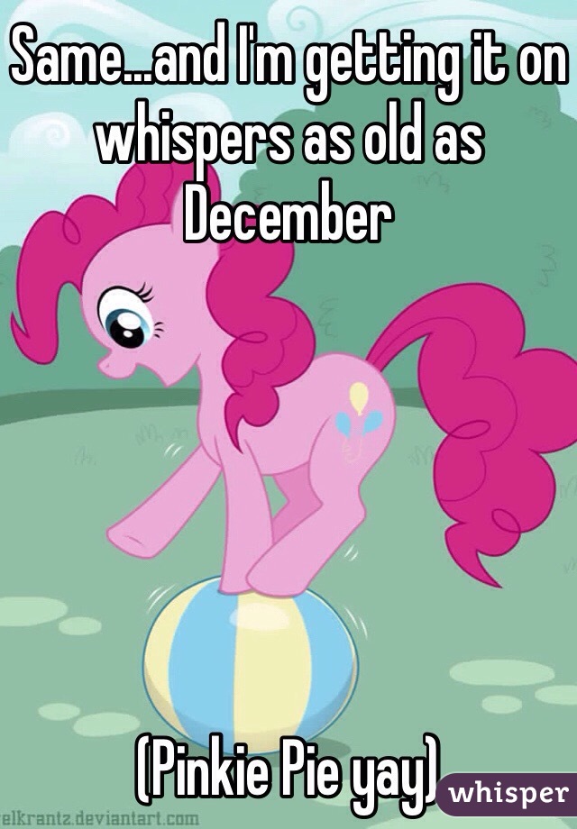Same...and I'm getting it on whispers as old as December






(Pinkie Pie yay)