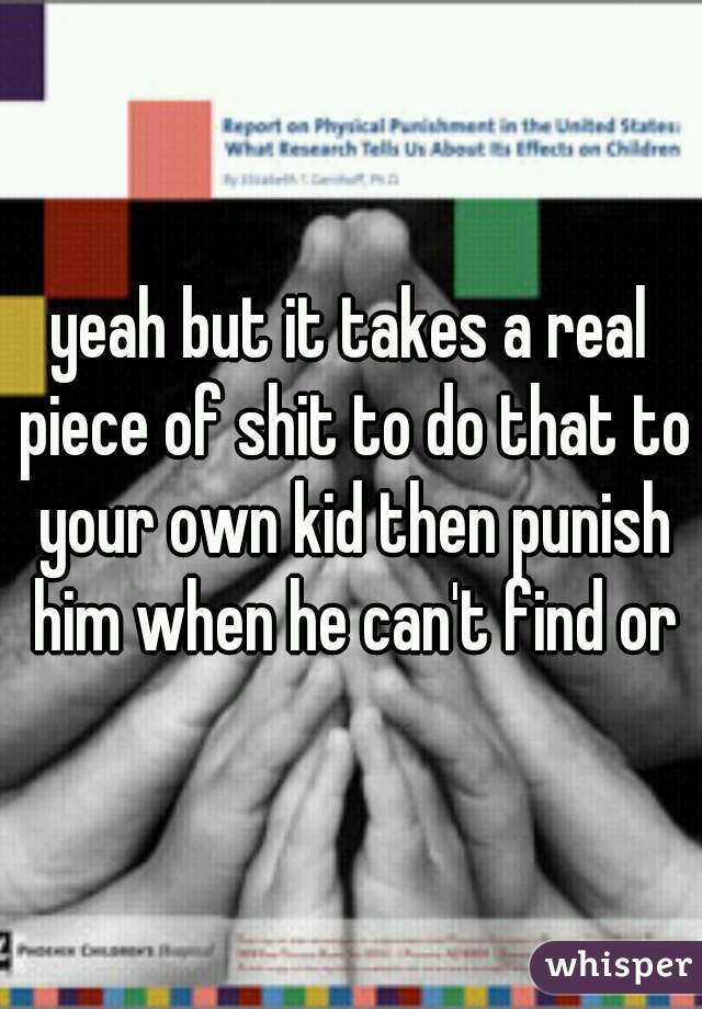 yeah but it takes a real piece of shit to do that to your own kid then punish him when he can't find or