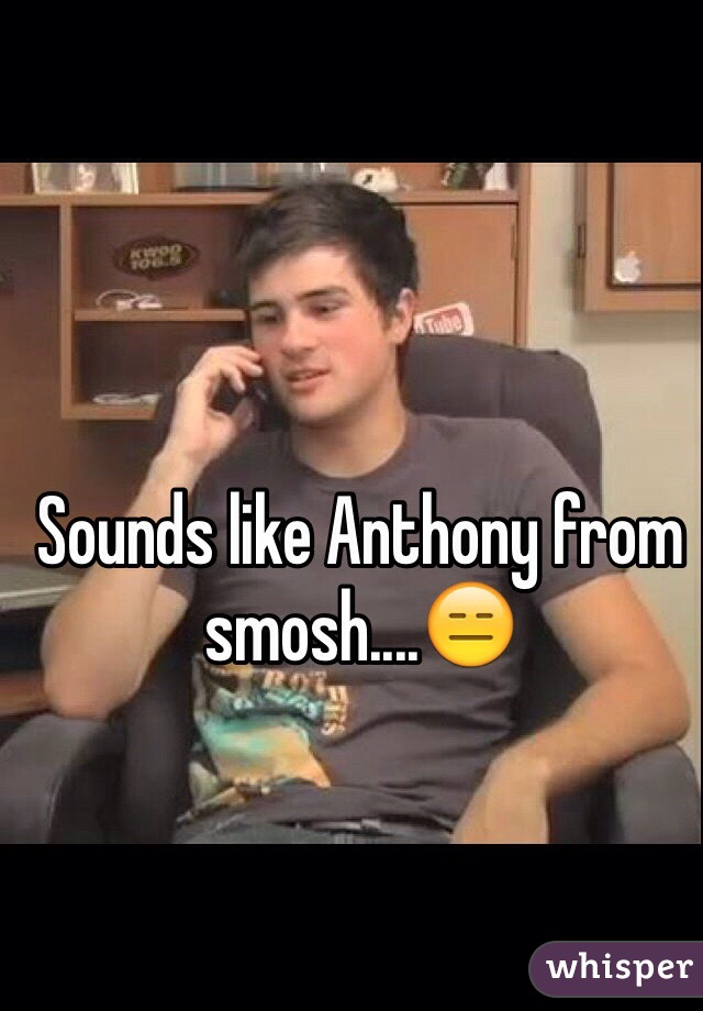 Sounds like Anthony from smosh....😑 