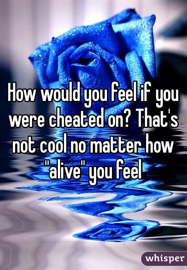 How would you feel if you were cheated on? That's not cool no matter how "alive" you feel