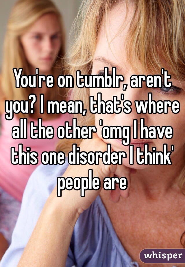 You're on tumblr, aren't you? I mean, that's where all the other 'omg I have this one disorder I think' people are