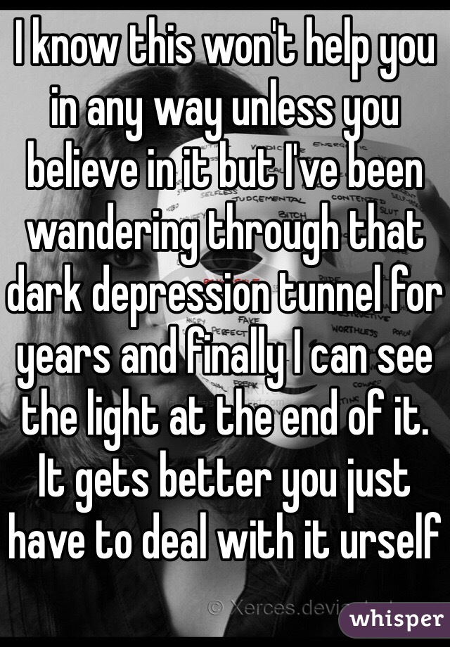 I know this won't help you in any way unless you believe in it but I've been wandering through that dark depression tunnel for years and finally I can see the light at the end of it.
It gets better you just have to deal with it urself
