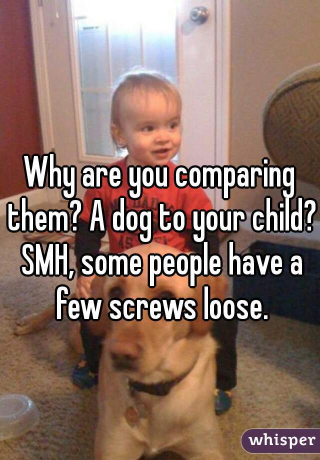 Why are you comparing them? A dog to your child? SMH, some people have a few screws loose.