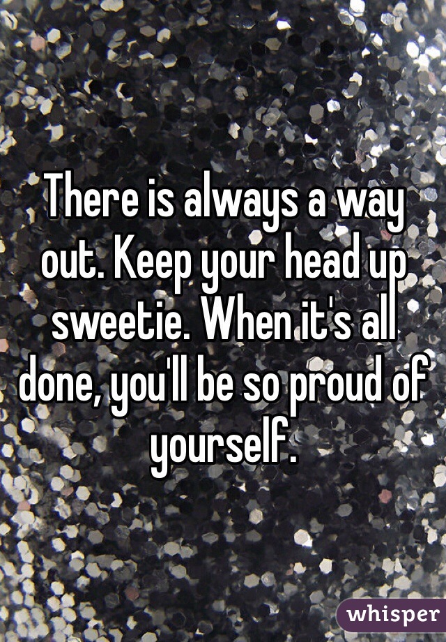 There is always a way out. Keep your head up sweetie. When it's all done, you'll be so proud of yourself. 