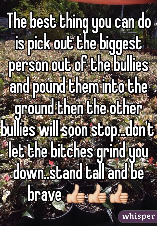 The best thing you can do is pick out the biggest person out of the bullies and pound them into the ground then the other bullies will soon stop...don't let the bitches grind you down..stand tall and be brave 👍👍👍