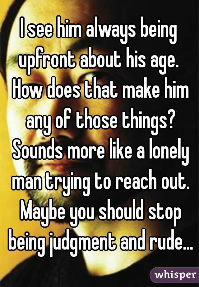 I see him always being upfront about his age.  How does that make him any of those things? Sounds more like a lonely man trying to reach out. Maybe you should stop being judgment and rude...