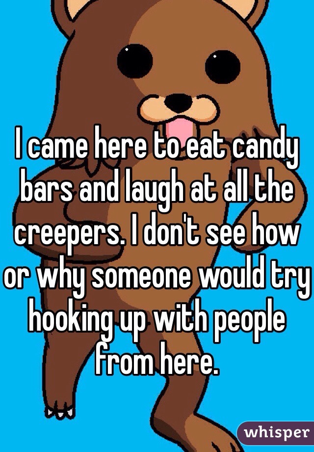 I came here to eat candy bars and laugh at all the creepers. I don't see how or why someone would try hooking up with people from here. 