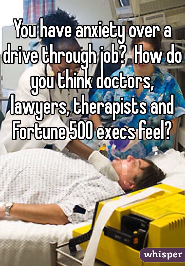 You have anxiety over a drive through job?  How do you think doctors, lawyers, therapists and Fortune 500 execs feel?