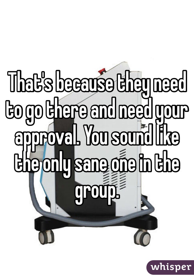 That's because they need to go there and need your approval. You sound like the only sane one in the group. 