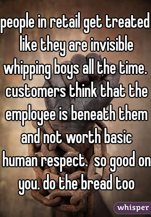 people in retail get treated like they are invisible whipping boys all the time.  customers think that the employee is beneath them and not worth basic human respect.  so good on you. do the bread too