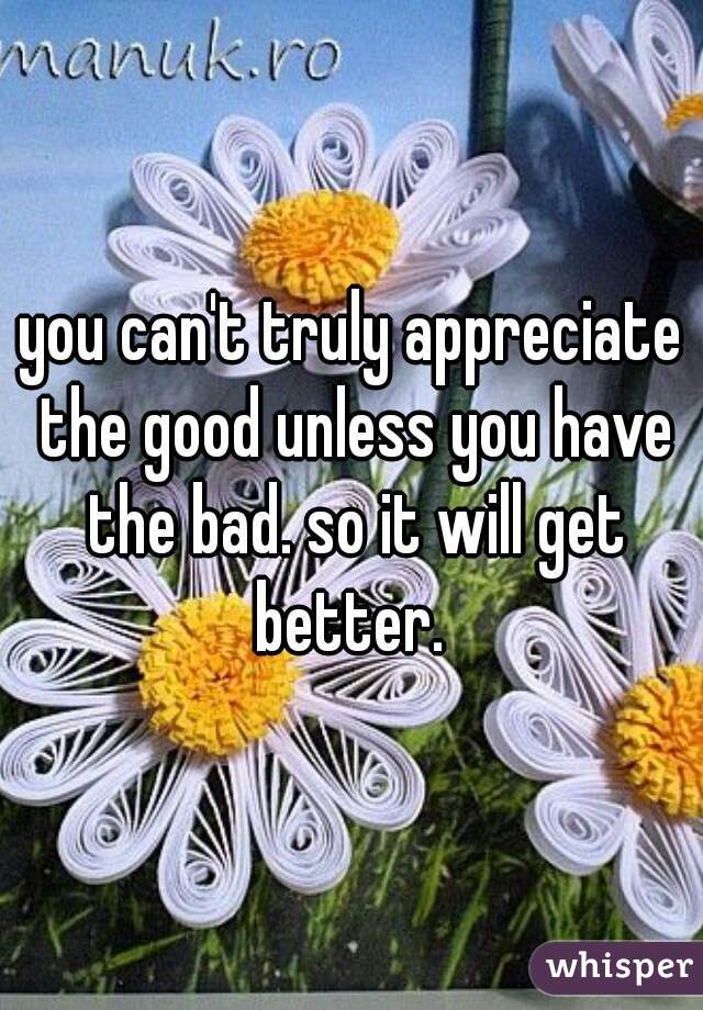 you can't truly appreciate the good unless you have the bad. so it will get better. 