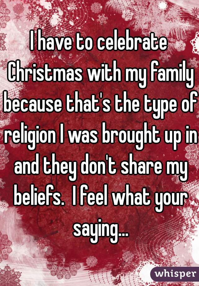 I have to celebrate Christmas with my family because that's the type of religion I was brought up in and they don't share my beliefs.  I feel what your saying...