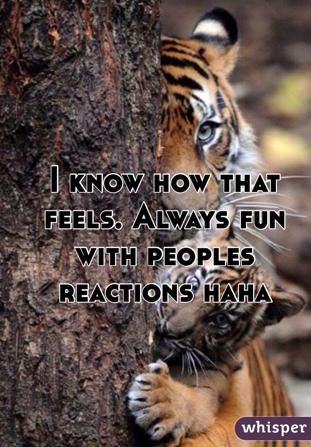 I know how that feels. Always fun with peoples reactions haha