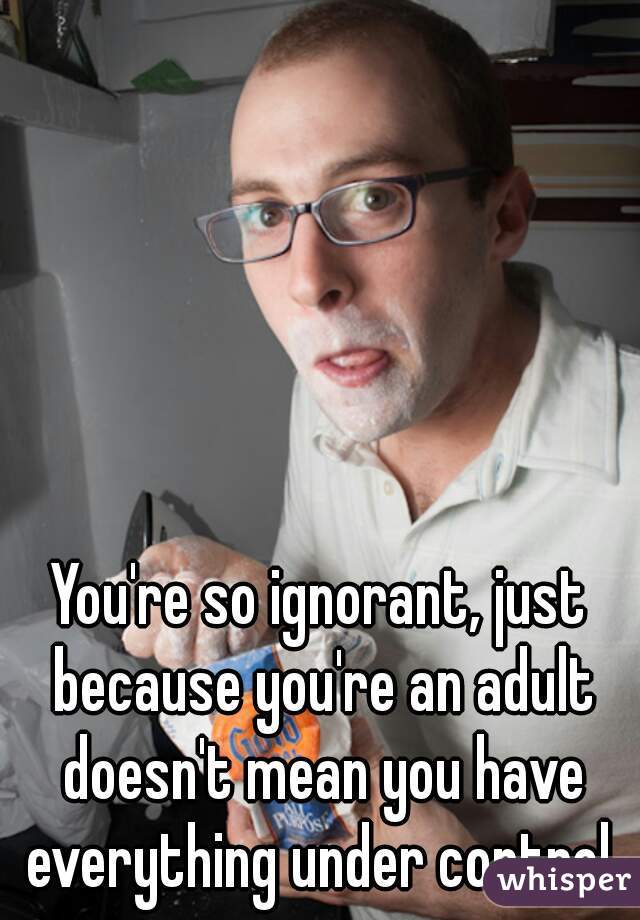 You're so ignorant, just because you're an adult doesn't mean you have everything under control.