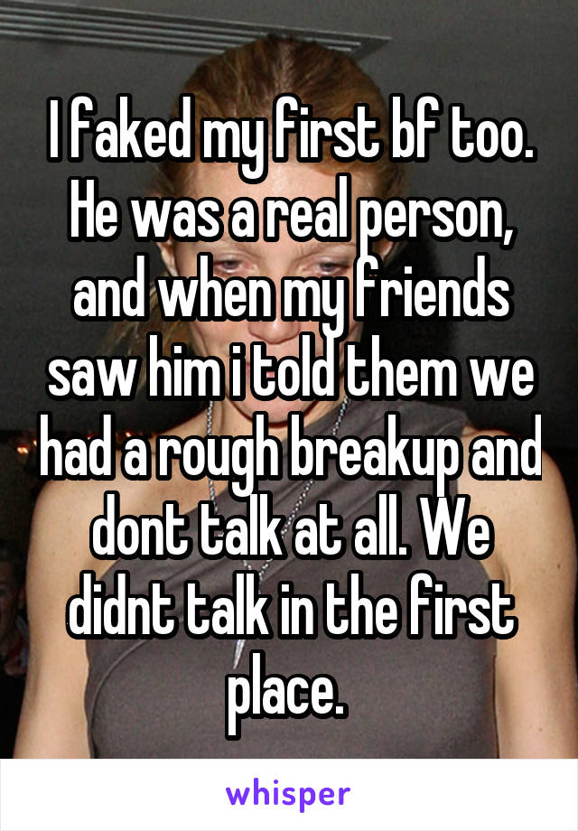 I faked my first bf too. He was a real person, and when my friends saw him i told them we had a rough breakup and dont talk at all. We didnt talk in the first place. 