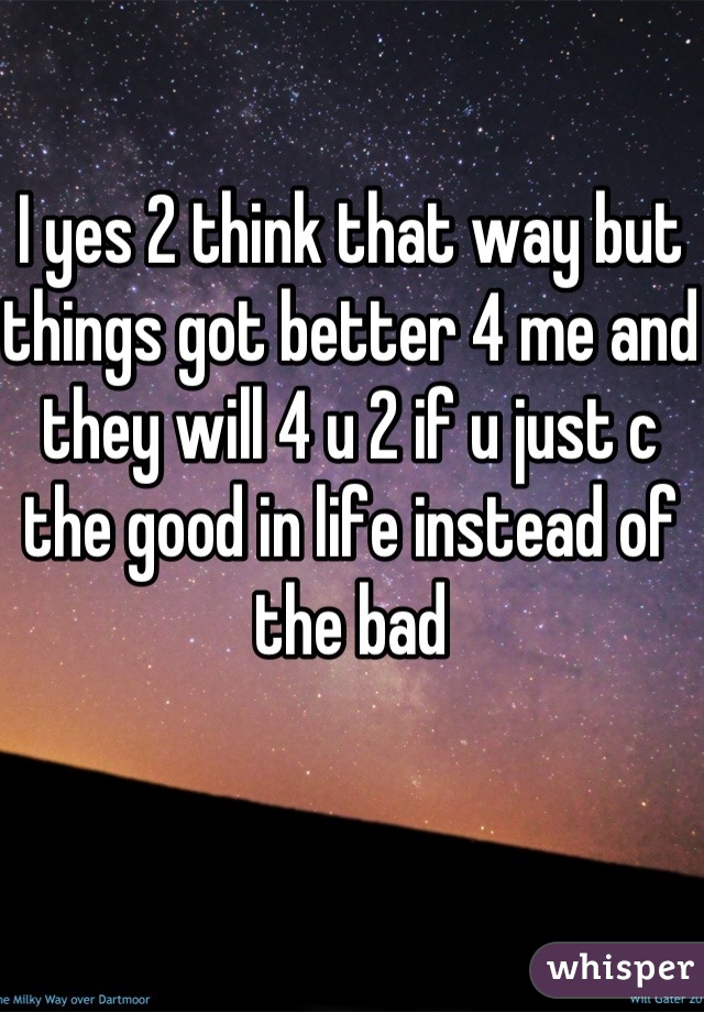 I yes 2 think that way but things got better 4 me and they will 4 u 2 if u just c the good in life instead of the bad