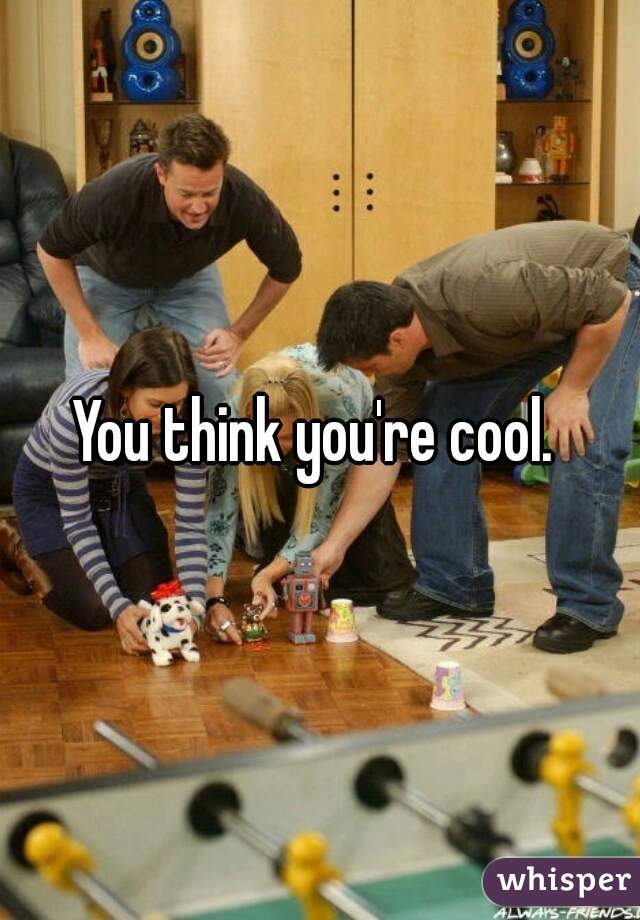 You think you're cool. 