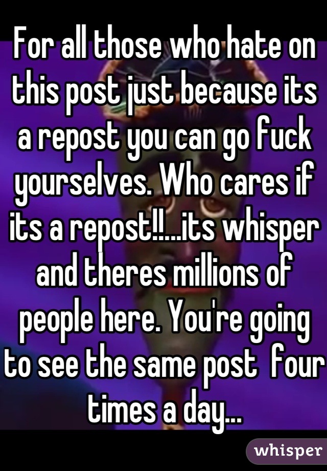For all those who hate on this post just because its a repost you can go fuck yourselves. Who cares if its a repost!!...its whisper and theres millions of people here. You're going to see the same post  four times a day...