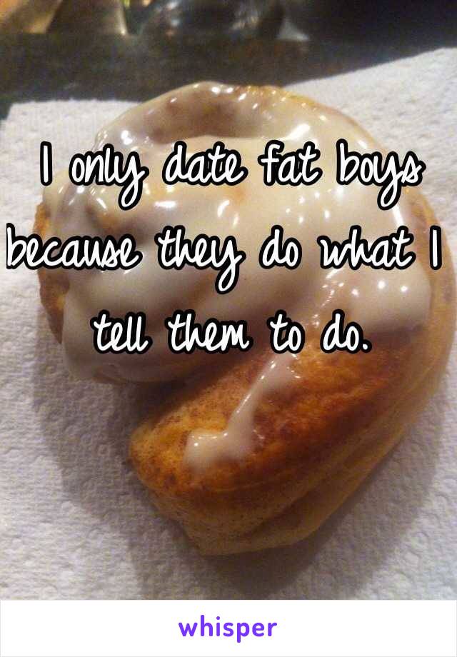 I only date fat boys because they do what I tell them to do.