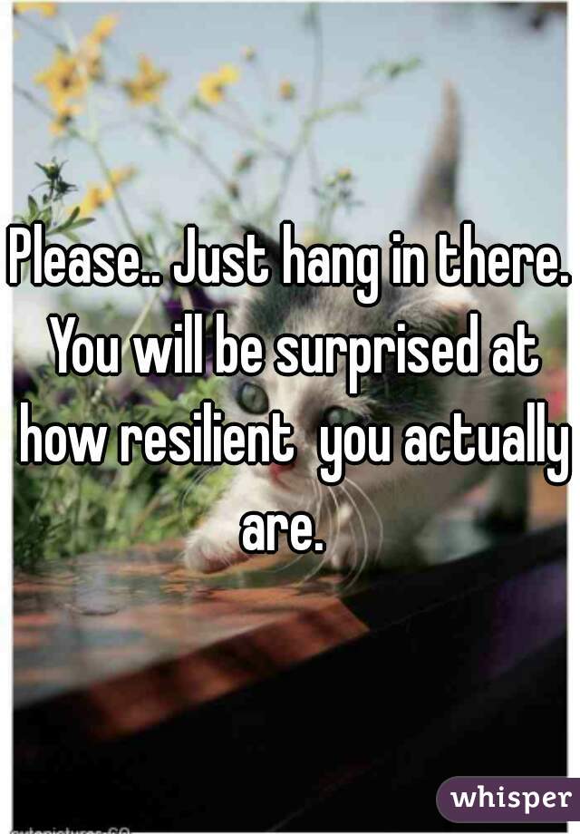 Please.. Just hang in there. You will be surprised at how resilient  you actually are.  