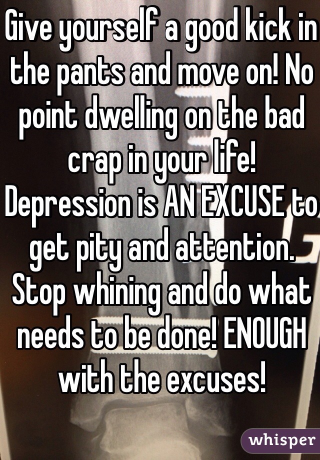 Give yourself a good kick in the pants and move on! No point dwelling on the bad crap in your life! Depression is AN EXCUSE to get pity and attention. Stop whining and do what needs to be done! ENOUGH with the excuses! 