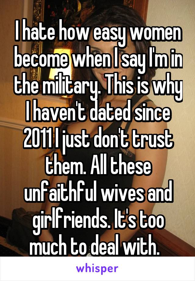 I hate how easy women become when I say I'm in the military. This is why I haven't dated since 2011 I just don't trust them. All these unfaithful wives and girlfriends. It's too much to deal with.  