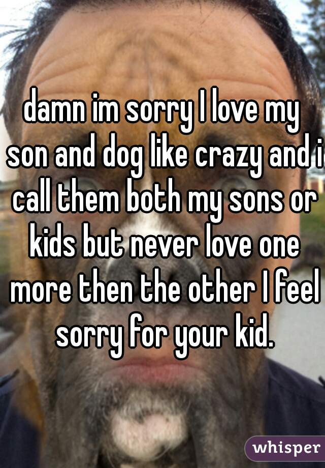 damn im sorry I love my son and dog like crazy and i call them both my sons or kids but never love one more then the other I feel sorry for your kid.