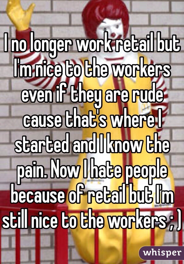 I no longer work retail but I'm nice to the workers even if they are rude cause that's where I started and I know the pain. Now I hate people because of retail but I'm still nice to the workers ; )