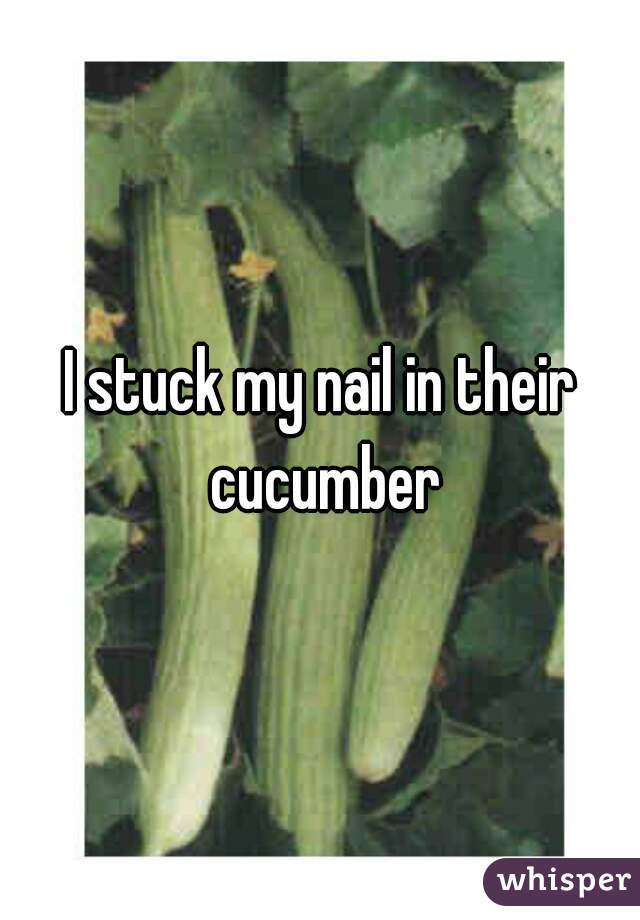 I stuck my nail in their cucumber