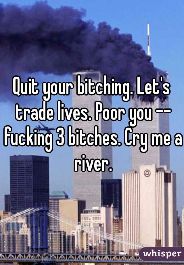 Quit your bitching. Let's trade lives. Poor you -- fucking 3 bitches. Cry me a river.