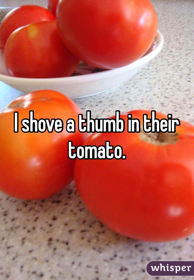 I shove a thumb in their tomato.