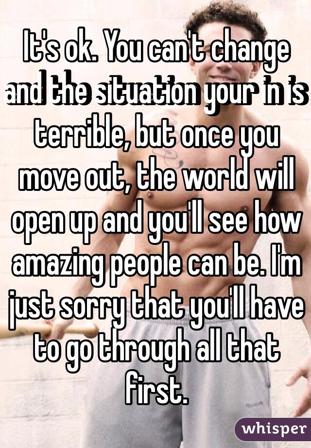 It's ok. You can't change and the situation your in is terrible, but once you move out, the world will open up and you'll see how amazing people can be. I'm just sorry that you'll have to go through all that first. 