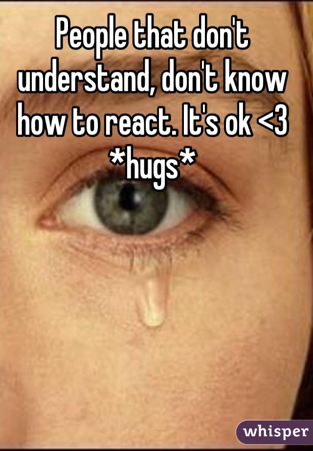 People that don't understand, don't know how to react. It's ok <3 *hugs*