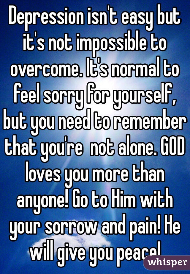 Depression isn't easy but it's not impossible to overcome. It's normal to feel sorry for yourself, but you need to remember that you're  not alone. GOD loves you more than anyone! Go to Him with your sorrow and pain! He will give you peace! 