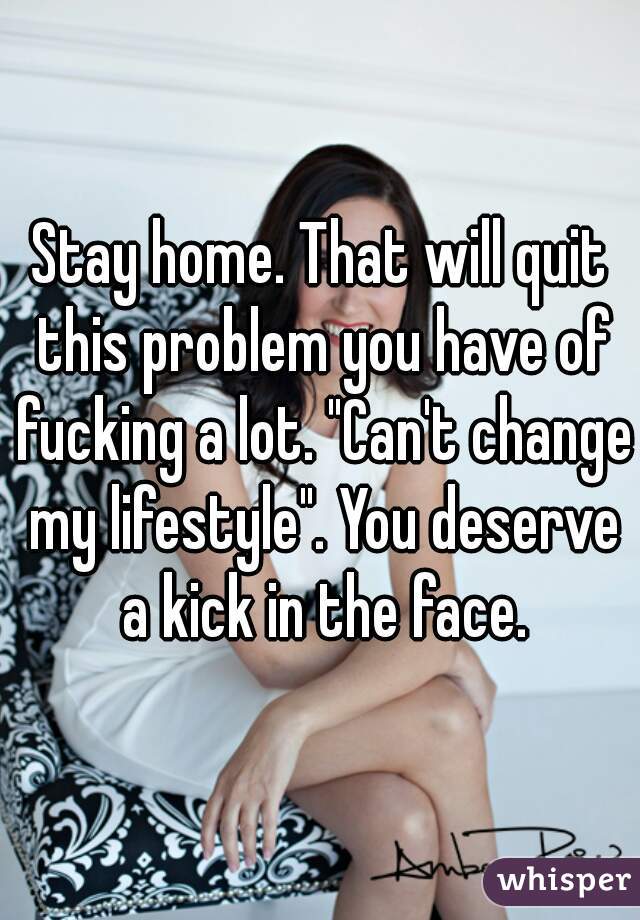 Stay home. That will quit this problem you have of fucking a lot. "Can't change my lifestyle". You deserve a kick in the face.