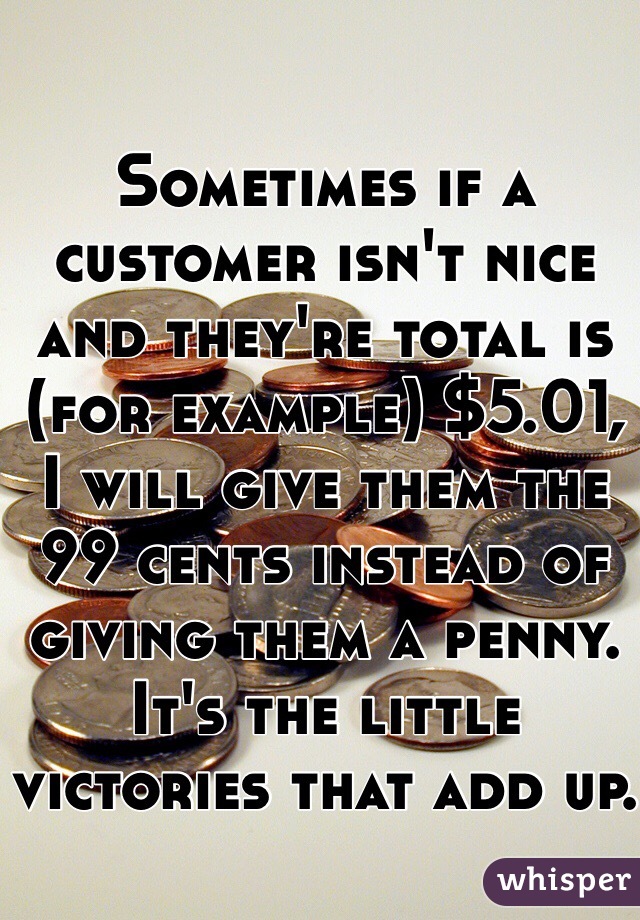 Sometimes if a customer isn't nice and they're total is (for example) $5.01, I will give them the 99 cents instead of giving them a penny. It's the little victories that add up.
