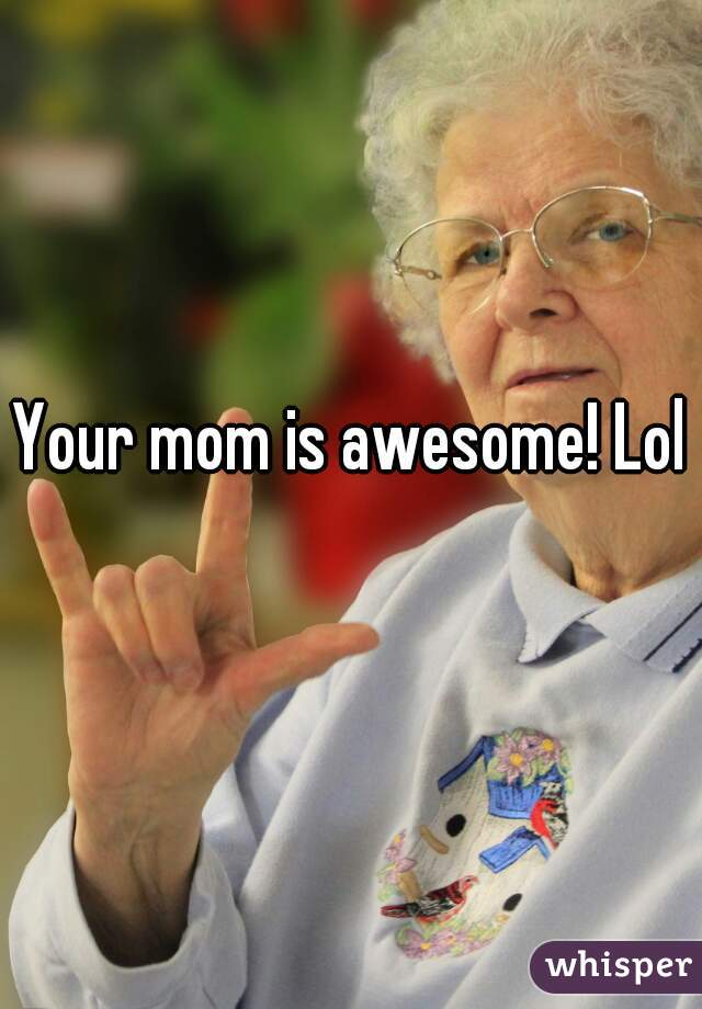 Your mom is awesome! Lol