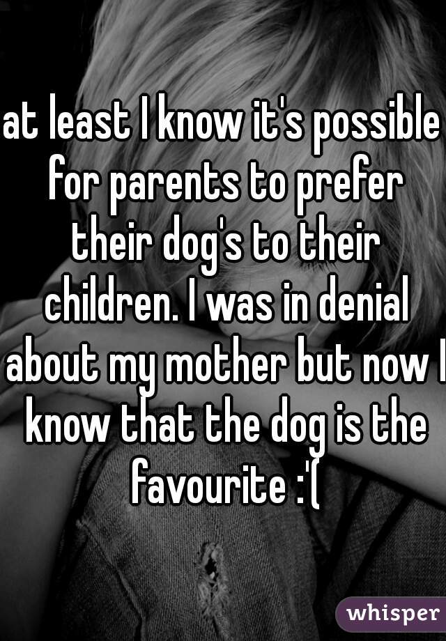 at least I know it's possible for parents to prefer their dog's to their children. I was in denial about my mother but now I know that the dog is the favourite :'(