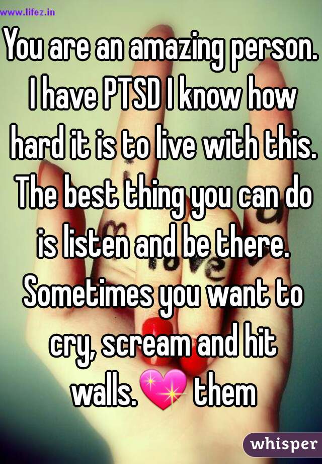 You are an amazing person. I have PTSD I know how hard it is to live with this. The best thing you can do is listen and be there. Sometimes you want to cry, scream and hit walls.💖 them 