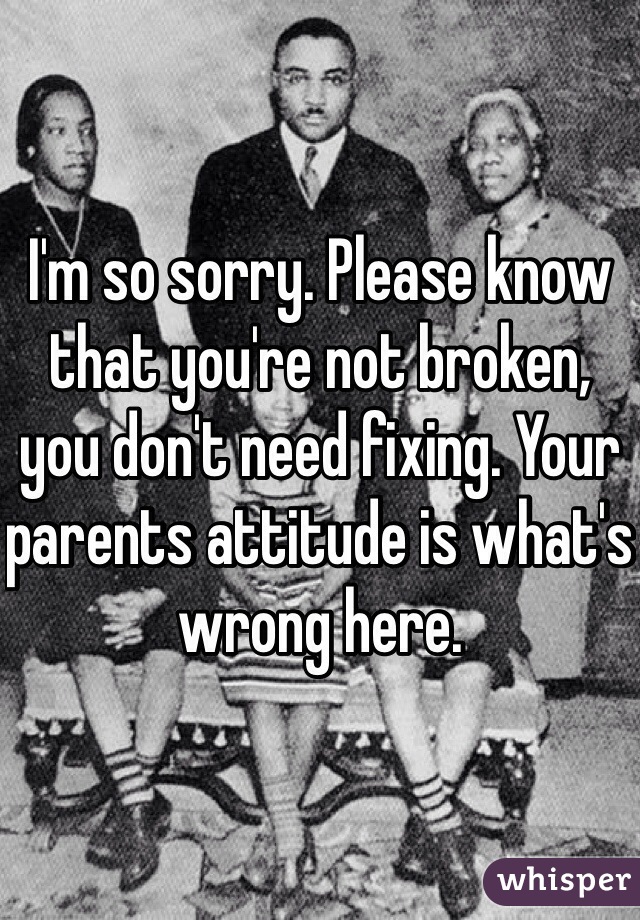 I'm so sorry. Please know that you're not broken, you don't need fixing. Your parents attitude is what's wrong here.