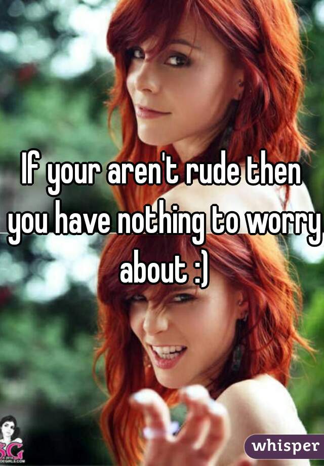 If your aren't rude then you have nothing to worry about :)