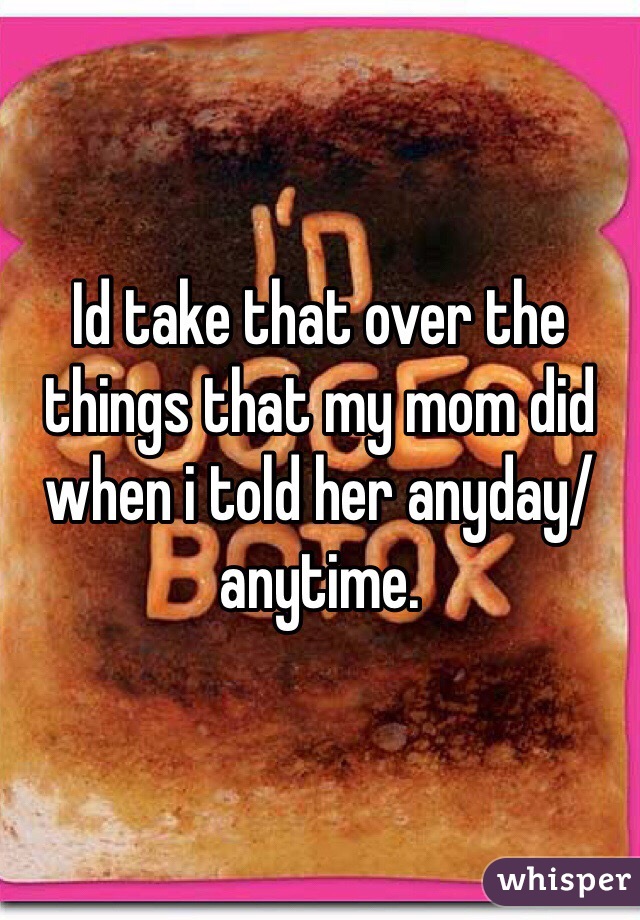 Id take that over the things that my mom did when i told her anyday/anytime.